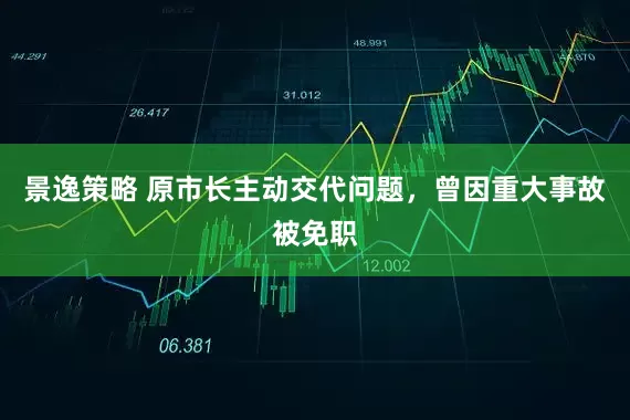 景逸策略 原市长主动交代问题，曾因重大事故被免职