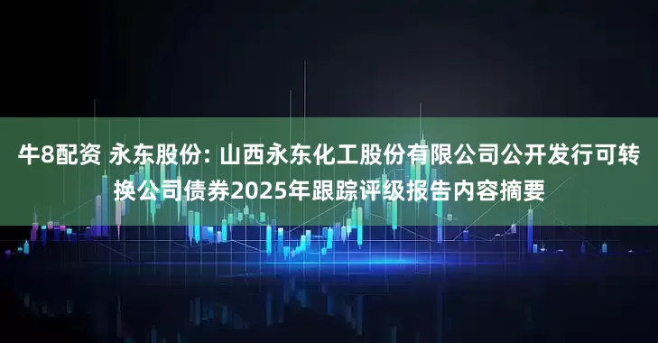 牛8配资 永东股份: 山西永东化工股份有限公司公开发行可转换公司债券2025年跟踪评级报告内容摘要