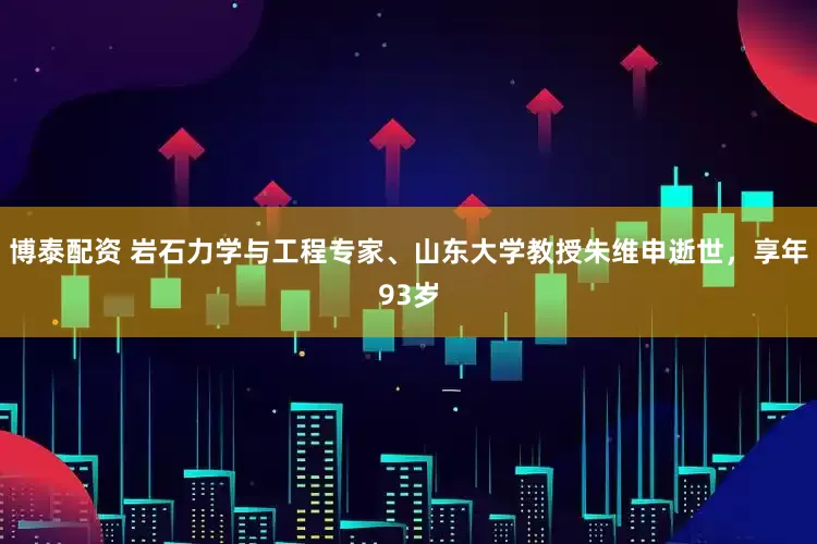 博泰配资 岩石力学与工程专家、山东大学教授朱维申逝世，享年93岁