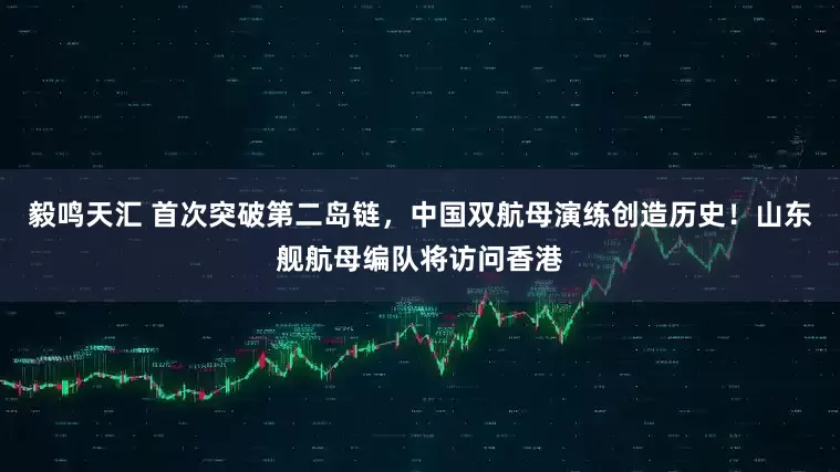 毅鸣天汇 首次突破第二岛链，中国双航母演练创造历史！山东舰航母编队将访问香港