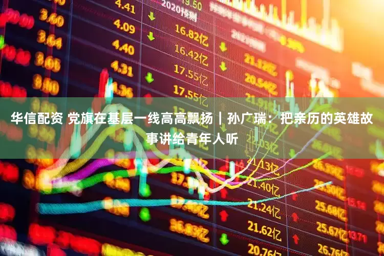 华信配资 党旗在基层一线高高飘扬｜孙广瑞：把亲历的英雄故事讲给青年人听