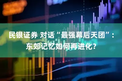 民银证券 对话“最强幕后天团”：东郊记忆如何再进化？