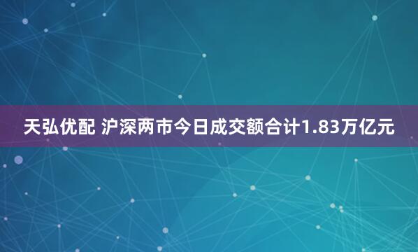 天弘优配 沪深两市今日成交额合计1.83万亿元