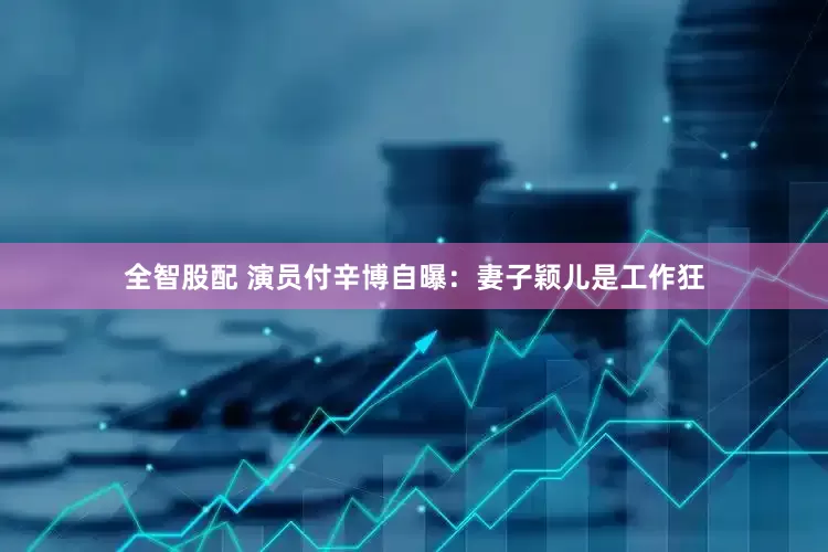 全智股配 演员付辛博自曝：妻子颖儿是工作狂