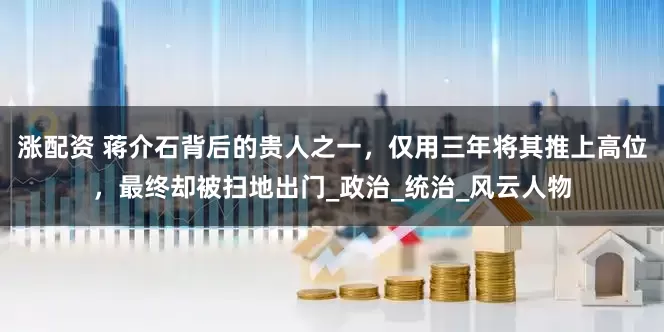 涨配资 蒋介石背后的贵人之一，仅用三年将其推上高位，最终却被扫地出门_政治_统治_风云人物