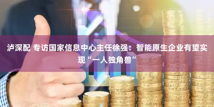 泸深配 专访国家信息中心主任徐强：智能原生企业有望实现“一人独角兽”