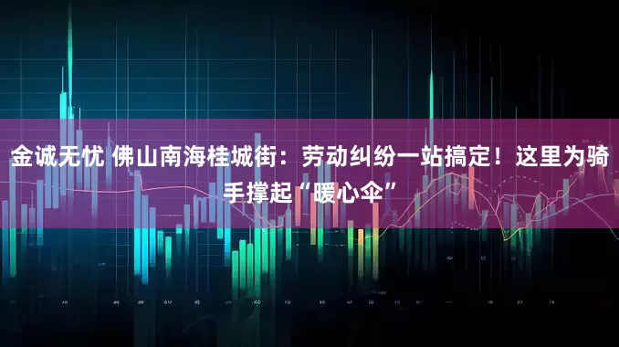 金诚无忧 佛山南海桂城街：劳动纠纷一站搞定！这里为骑手撑起“暖心伞”