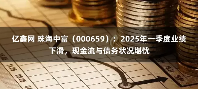 亿鑫网 珠海中富（000659）：2025年一季度业绩下滑，现金流与债务状况堪忧