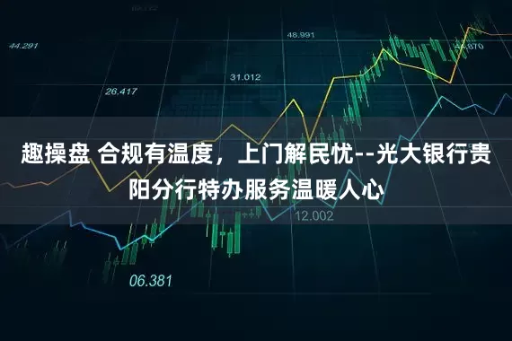 趣操盘 合规有温度，上门解民忧--光大银行贵阳分行特办服务温暖人心