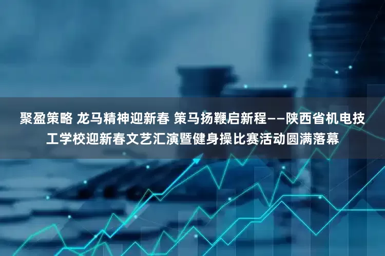 聚盈策略 龙马精神迎新春 策马扬鞭启新程——陕西省机电技工学校迎新春文艺汇演暨健身操比赛活动圆满落幕