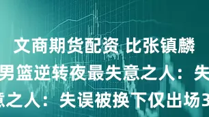 文商期货配资 比张镇麟还差！中国男篮逆转夜最失意之人：失误被换下仅出场30秒